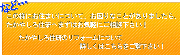 この様にお住まいについ て、お困りなことがありましたら、たかやしろ住研へまずはお気軽にご相談下さい！たかやしろ住研のリフォームについて　詳しくはこちらをご覧下さい！