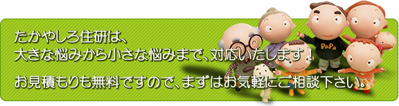 たかやしろ住研は、大きな悩みから小さな悩みまで、対応いたしまお見積もりも無料ですので、まずはお気 軽にご相談下さい。